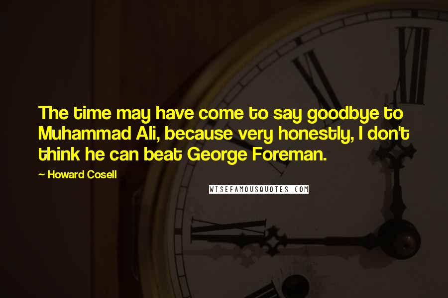 Howard Cosell Quotes: The time may have come to say goodbye to Muhammad Ali, because very honestly, I don't think he can beat George Foreman.