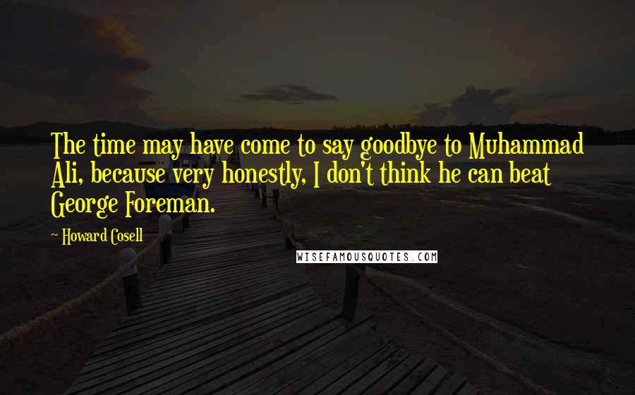 Howard Cosell Quotes: The time may have come to say goodbye to Muhammad Ali, because very honestly, I don't think he can beat George Foreman.