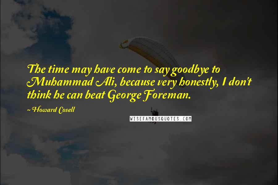 Howard Cosell Quotes: The time may have come to say goodbye to Muhammad Ali, because very honestly, I don't think he can beat George Foreman.