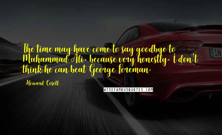 Howard Cosell Quotes: The time may have come to say goodbye to Muhammad Ali, because very honestly, I don't think he can beat George Foreman.