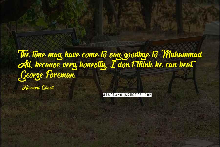 Howard Cosell Quotes: The time may have come to say goodbye to Muhammad Ali, because very honestly, I don't think he can beat George Foreman.