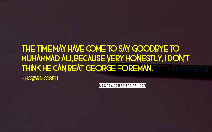 Howard Cosell Quotes: The time may have come to say goodbye to Muhammad Ali, because very honestly, I don't think he can beat George Foreman.