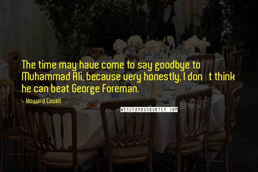 Howard Cosell Quotes: The time may have come to say goodbye to Muhammad Ali, because very honestly, I don't think he can beat George Foreman.