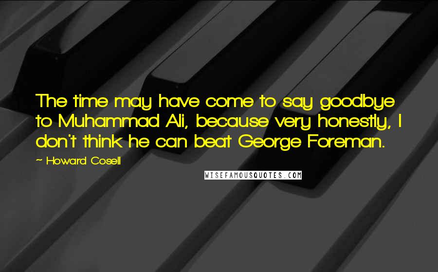 Howard Cosell Quotes: The time may have come to say goodbye to Muhammad Ali, because very honestly, I don't think he can beat George Foreman.