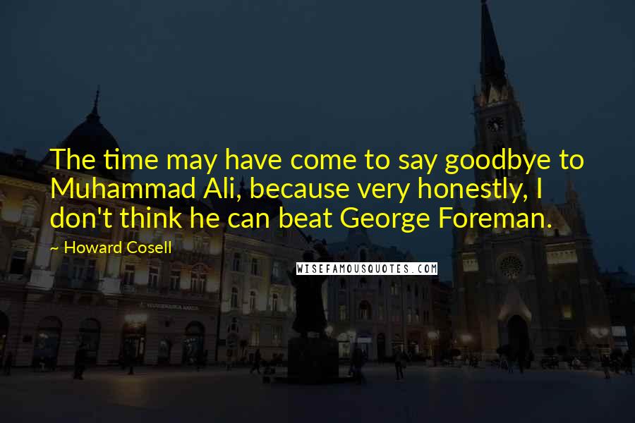 Howard Cosell Quotes: The time may have come to say goodbye to Muhammad Ali, because very honestly, I don't think he can beat George Foreman.