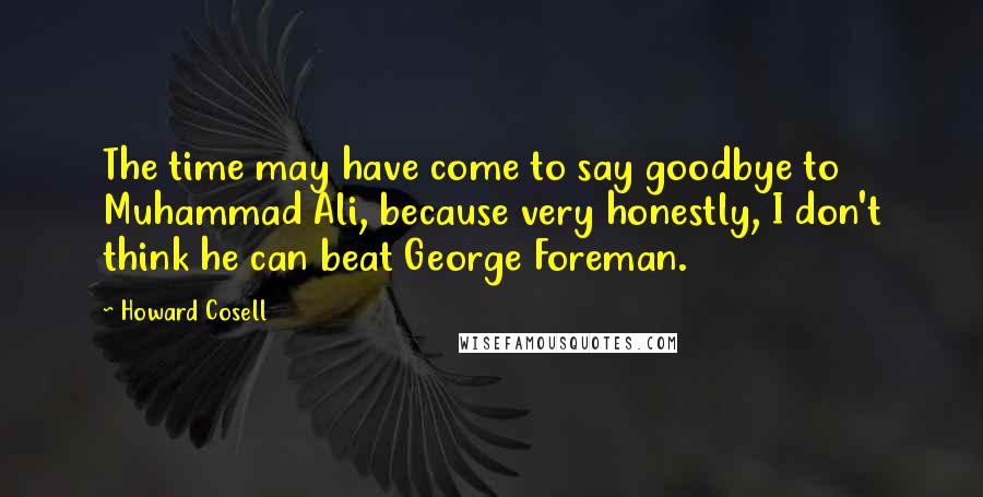 Howard Cosell Quotes: The time may have come to say goodbye to Muhammad Ali, because very honestly, I don't think he can beat George Foreman.