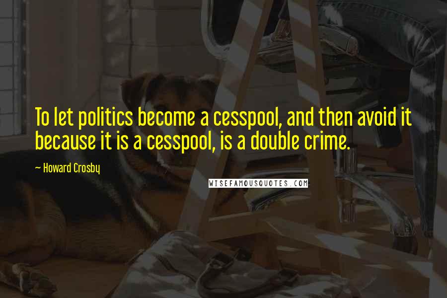 Howard Crosby Quotes: To let politics become a cesspool, and then avoid it because it is a cesspool, is a double crime.