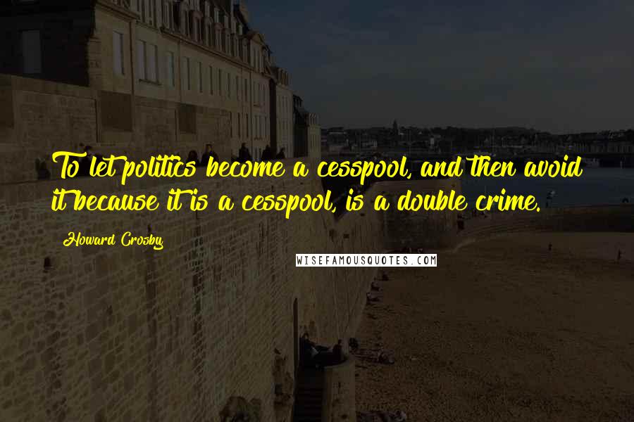Howard Crosby Quotes: To let politics become a cesspool, and then avoid it because it is a cesspool, is a double crime.