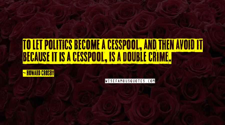 Howard Crosby Quotes: To let politics become a cesspool, and then avoid it because it is a cesspool, is a double crime.