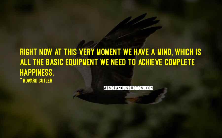 Howard Cutler Quotes: Right now at this very moment we have a mind, which is all the basic equipment we need to achieve complete happiness.