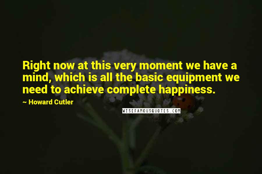 Howard Cutler Quotes: Right now at this very moment we have a mind, which is all the basic equipment we need to achieve complete happiness.
