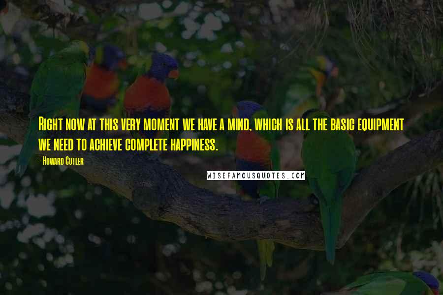 Howard Cutler Quotes: Right now at this very moment we have a mind, which is all the basic equipment we need to achieve complete happiness.