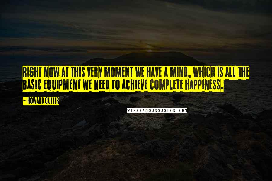 Howard Cutler Quotes: Right now at this very moment we have a mind, which is all the basic equipment we need to achieve complete happiness.