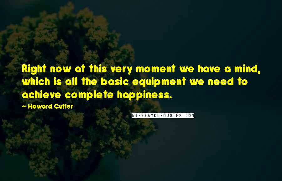 Howard Cutler Quotes: Right now at this very moment we have a mind, which is all the basic equipment we need to achieve complete happiness.