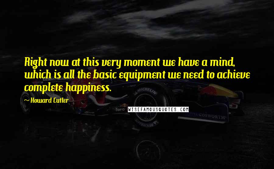 Howard Cutler Quotes: Right now at this very moment we have a mind, which is all the basic equipment we need to achieve complete happiness.