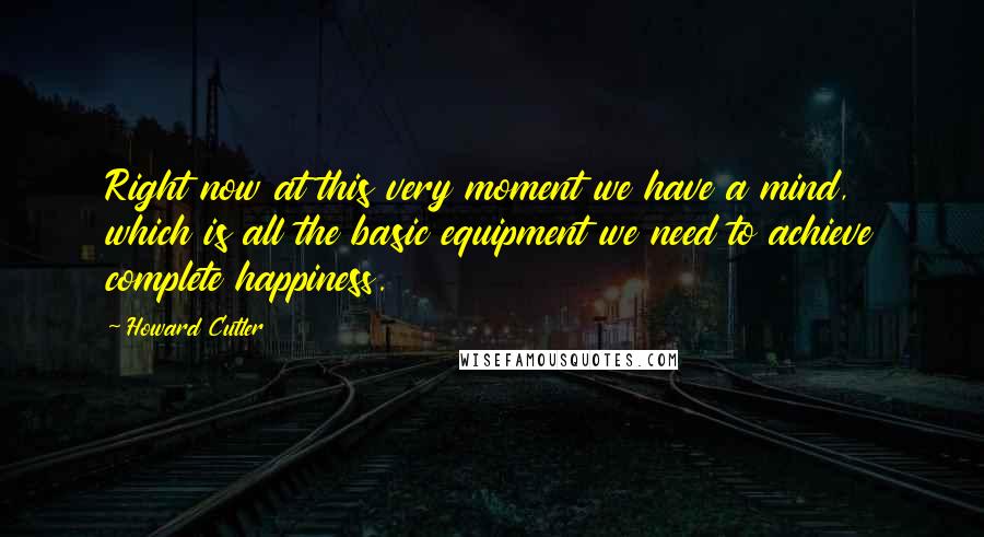 Howard Cutler Quotes: Right now at this very moment we have a mind, which is all the basic equipment we need to achieve complete happiness.