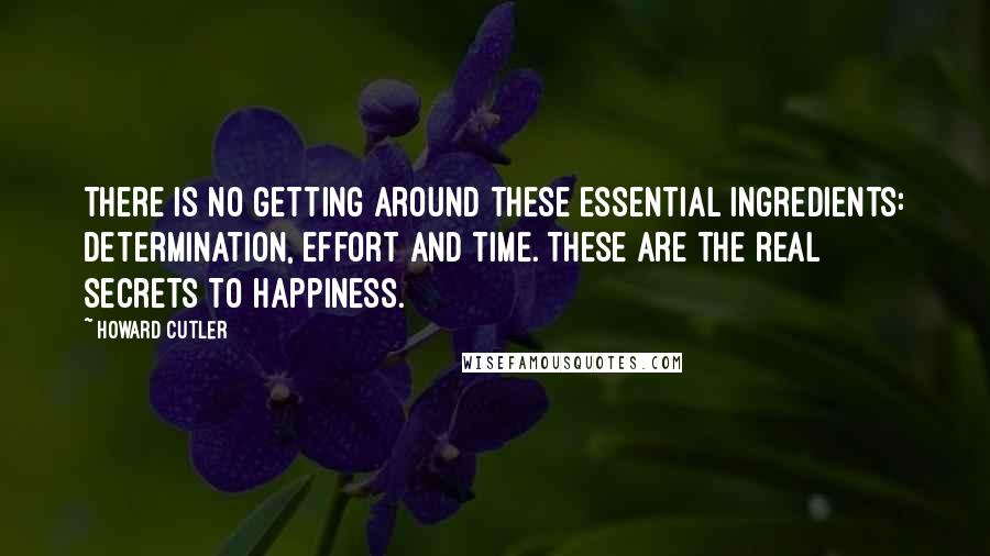 Howard Cutler Quotes: There is no getting around these essential ingredients: determination, effort and time. These are the real secrets to happiness.