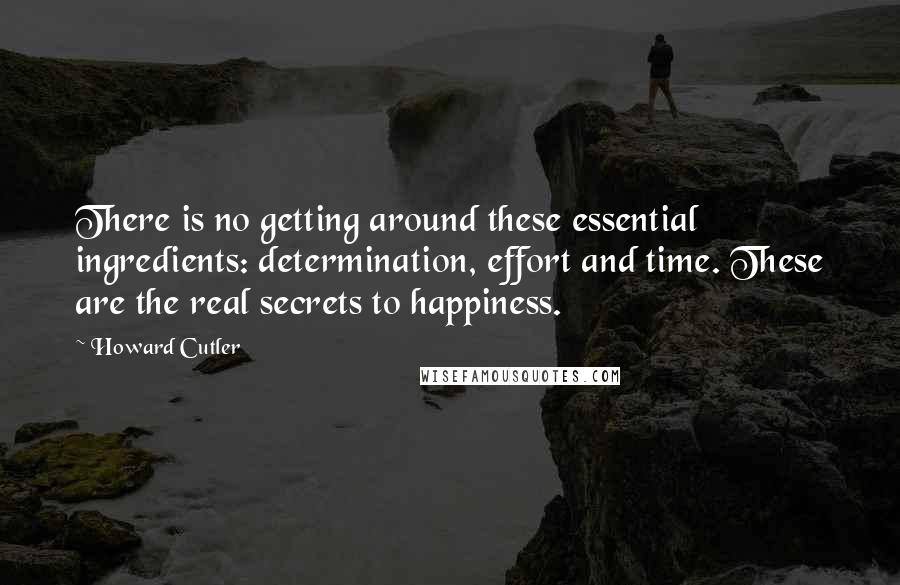 Howard Cutler Quotes: There is no getting around these essential ingredients: determination, effort and time. These are the real secrets to happiness.