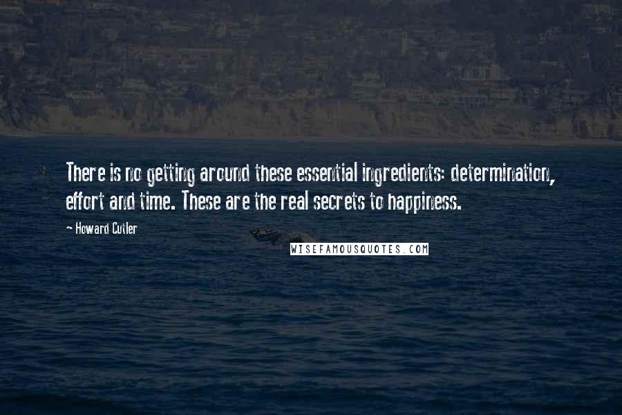 Howard Cutler Quotes: There is no getting around these essential ingredients: determination, effort and time. These are the real secrets to happiness.