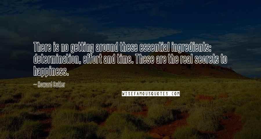 Howard Cutler Quotes: There is no getting around these essential ingredients: determination, effort and time. These are the real secrets to happiness.