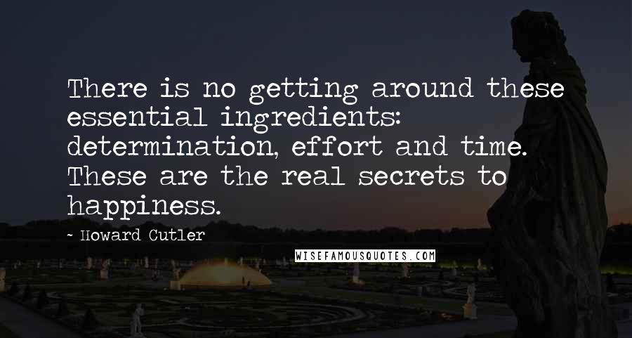 Howard Cutler Quotes: There is no getting around these essential ingredients: determination, effort and time. These are the real secrets to happiness.