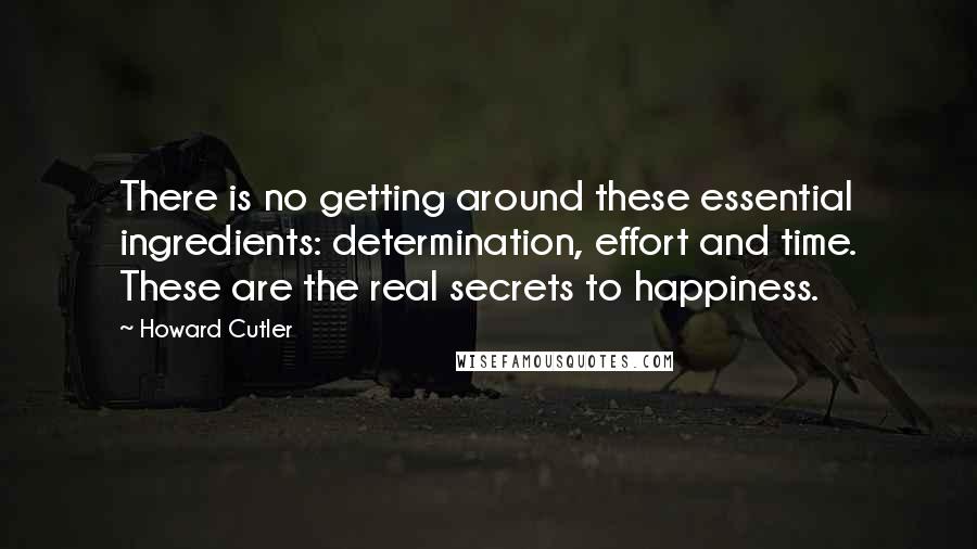 Howard Cutler Quotes: There is no getting around these essential ingredients: determination, effort and time. These are the real secrets to happiness.