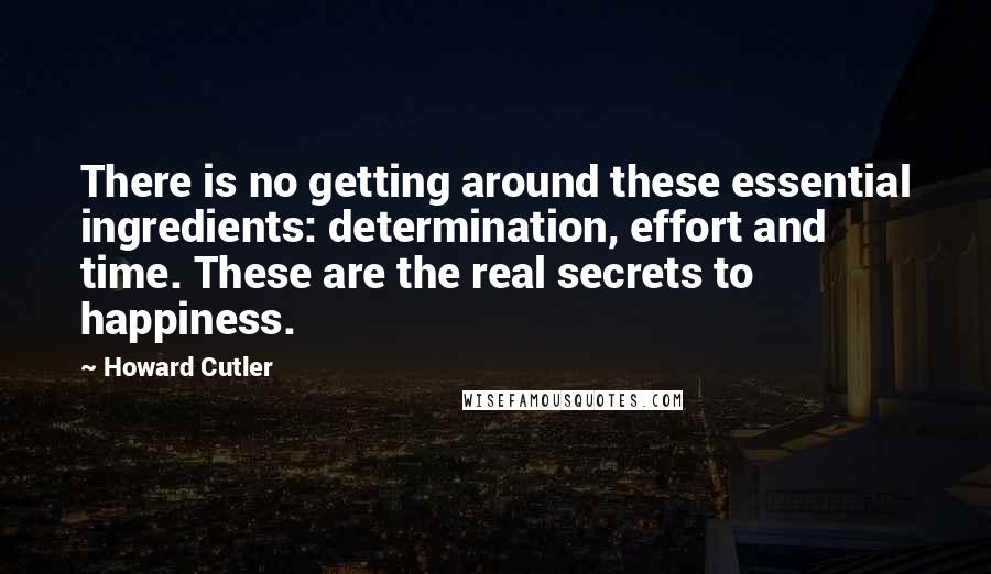 Howard Cutler Quotes: There is no getting around these essential ingredients: determination, effort and time. These are the real secrets to happiness.