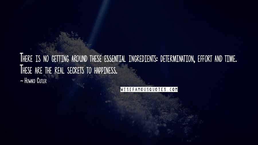 Howard Cutler Quotes: There is no getting around these essential ingredients: determination, effort and time. These are the real secrets to happiness.