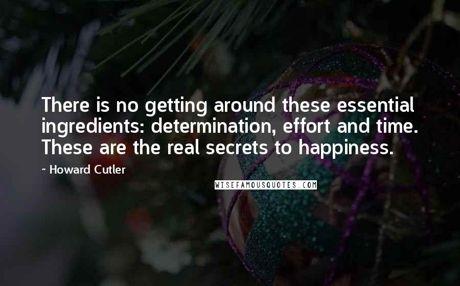 Howard Cutler Quotes: There is no getting around these essential ingredients: determination, effort and time. These are the real secrets to happiness.