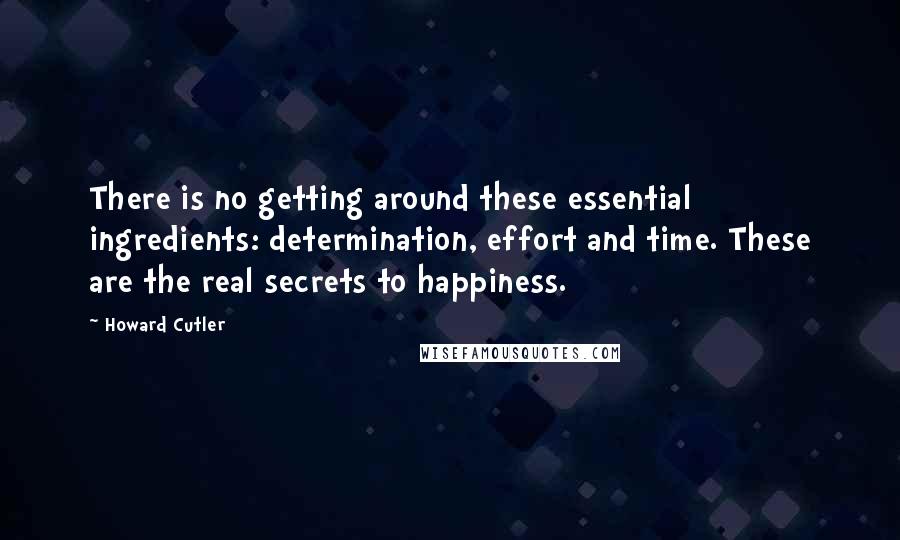 Howard Cutler Quotes: There is no getting around these essential ingredients: determination, effort and time. These are the real secrets to happiness.