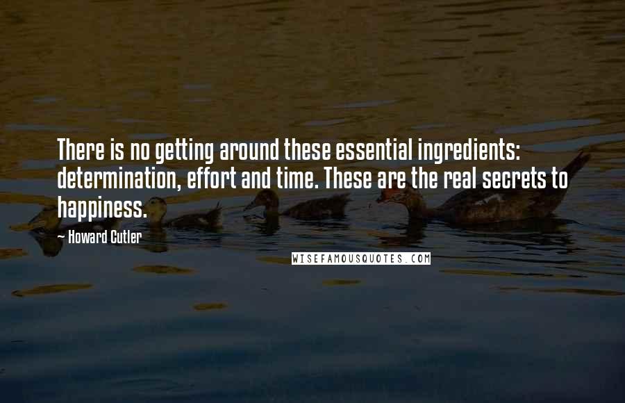 Howard Cutler Quotes: There is no getting around these essential ingredients: determination, effort and time. These are the real secrets to happiness.