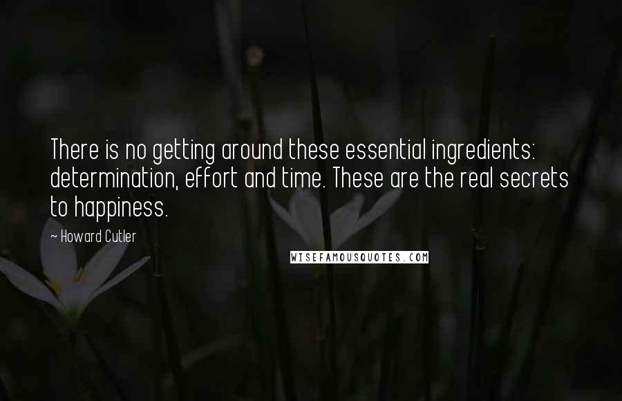 Howard Cutler Quotes: There is no getting around these essential ingredients: determination, effort and time. These are the real secrets to happiness.