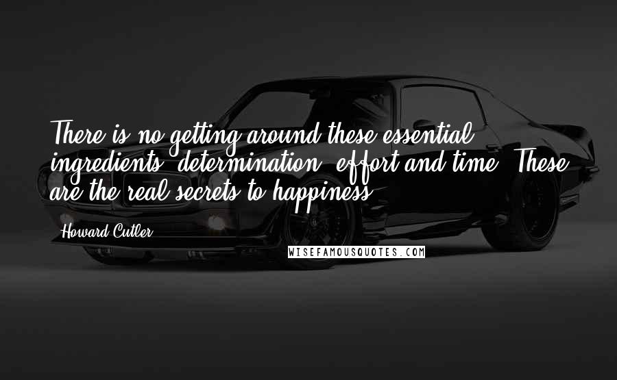 Howard Cutler Quotes: There is no getting around these essential ingredients: determination, effort and time. These are the real secrets to happiness.