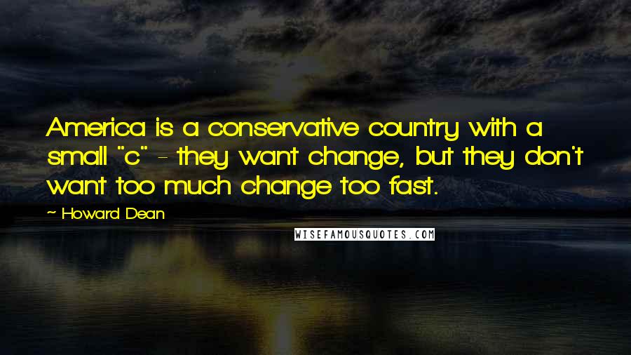 Howard Dean Quotes: America is a conservative country with a small "c" - they want change, but they don't want too much change too fast.