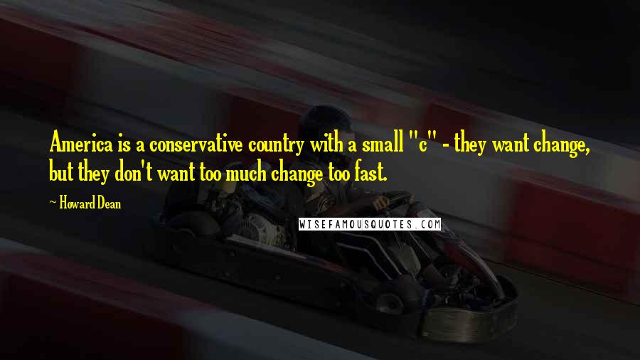 Howard Dean Quotes: America is a conservative country with a small "c" - they want change, but they don't want too much change too fast.