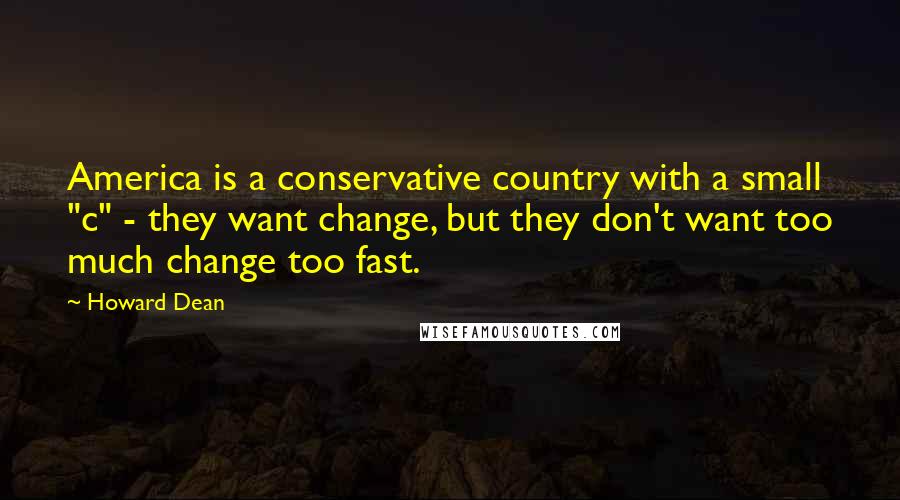 Howard Dean Quotes: America is a conservative country with a small "c" - they want change, but they don't want too much change too fast.