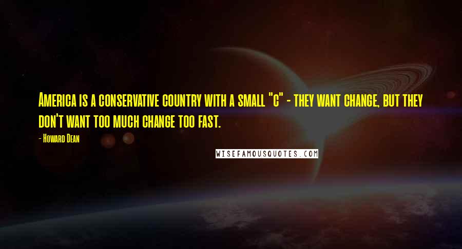 Howard Dean Quotes: America is a conservative country with a small "c" - they want change, but they don't want too much change too fast.