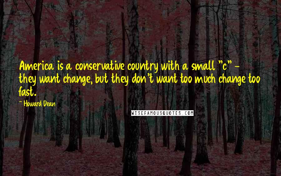 Howard Dean Quotes: America is a conservative country with a small "c" - they want change, but they don't want too much change too fast.