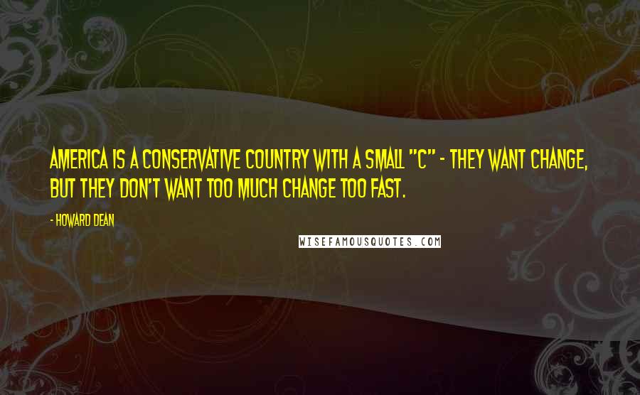 Howard Dean Quotes: America is a conservative country with a small "c" - they want change, but they don't want too much change too fast.