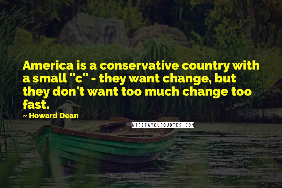 Howard Dean Quotes: America is a conservative country with a small "c" - they want change, but they don't want too much change too fast.