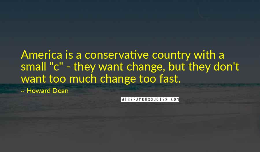 Howard Dean Quotes: America is a conservative country with a small "c" - they want change, but they don't want too much change too fast.