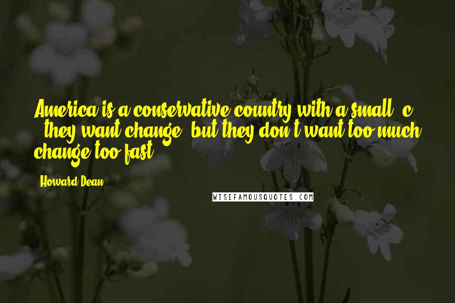 Howard Dean Quotes: America is a conservative country with a small "c" - they want change, but they don't want too much change too fast.