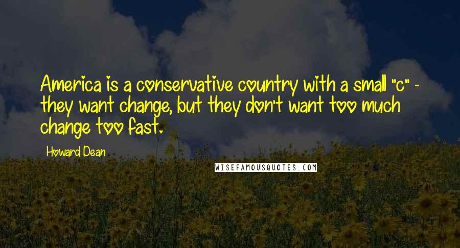 Howard Dean Quotes: America is a conservative country with a small "c" - they want change, but they don't want too much change too fast.