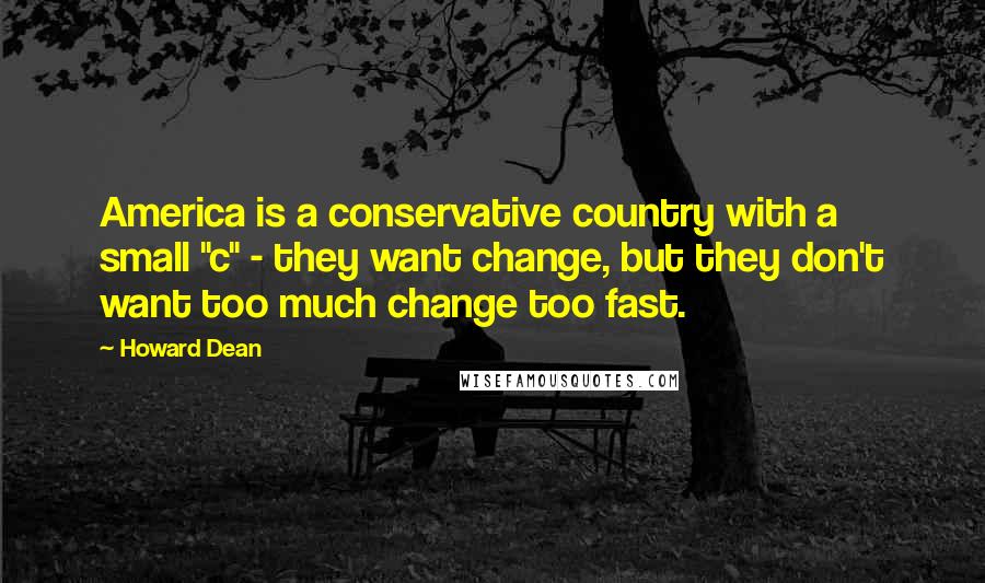 Howard Dean Quotes: America is a conservative country with a small "c" - they want change, but they don't want too much change too fast.