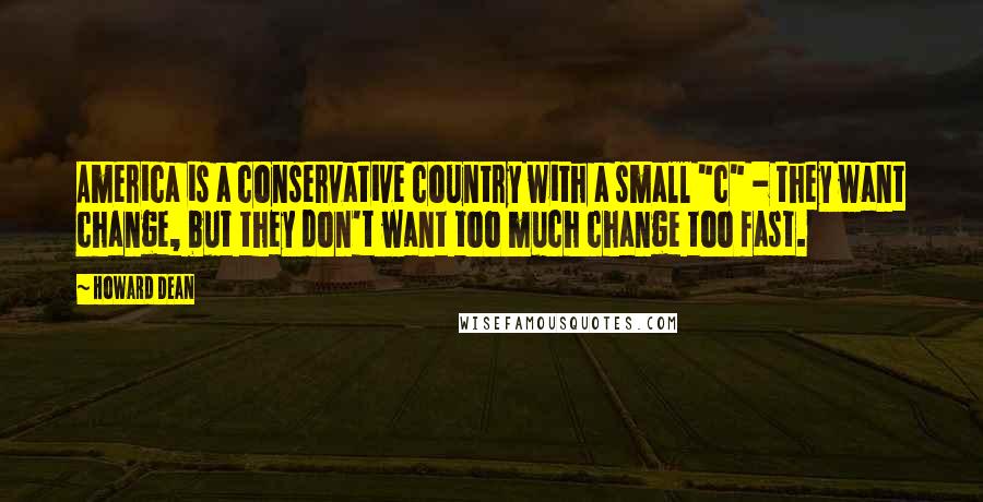 Howard Dean Quotes: America is a conservative country with a small "c" - they want change, but they don't want too much change too fast.