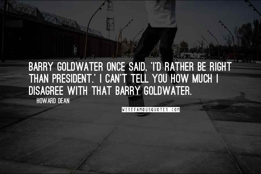 Howard Dean Quotes: Barry Goldwater once said, 'I'd rather be right than president.' I can't tell you how much I disagree with that Barry Goldwater.