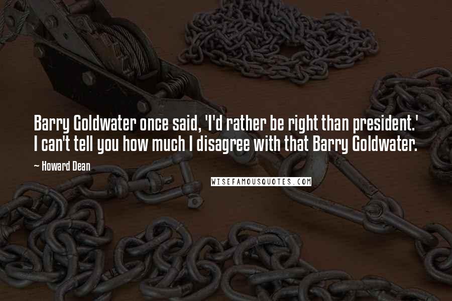 Howard Dean Quotes: Barry Goldwater once said, 'I'd rather be right than president.' I can't tell you how much I disagree with that Barry Goldwater.