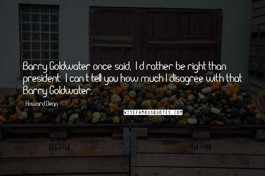 Howard Dean Quotes: Barry Goldwater once said, 'I'd rather be right than president.' I can't tell you how much I disagree with that Barry Goldwater.