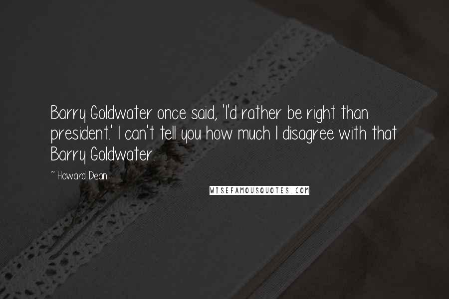 Howard Dean Quotes: Barry Goldwater once said, 'I'd rather be right than president.' I can't tell you how much I disagree with that Barry Goldwater.