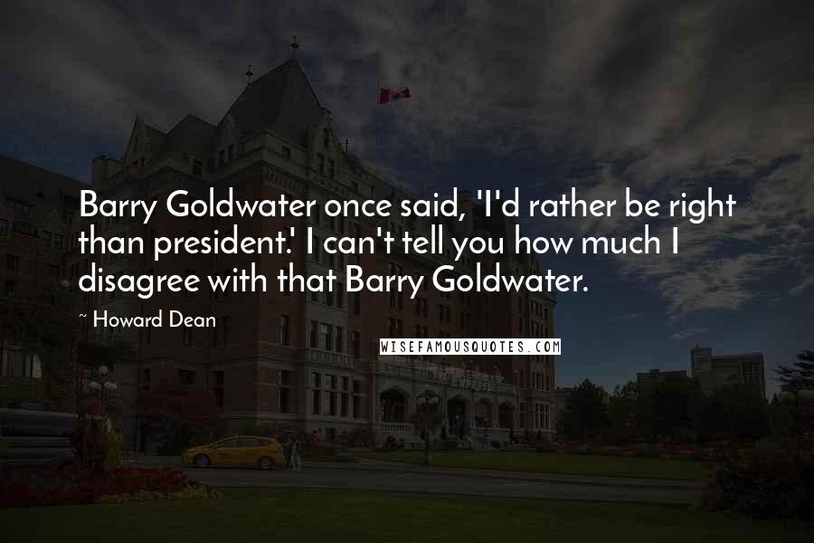 Howard Dean Quotes: Barry Goldwater once said, 'I'd rather be right than president.' I can't tell you how much I disagree with that Barry Goldwater.